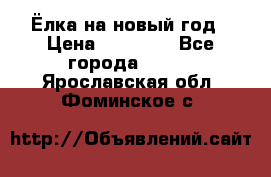 Ёлка на новый год › Цена ­ 30 000 - Все города  »    . Ярославская обл.,Фоминское с.